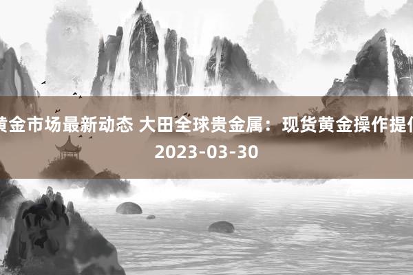 黄金市场最新动态 大田全球贵金属：现货黄金操作提倡2023-03-30