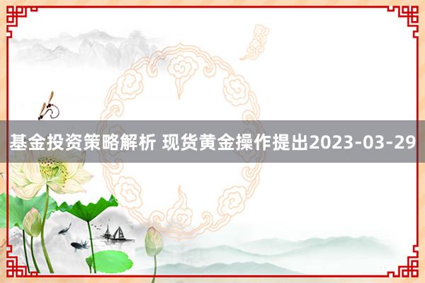 基金投资策略解析 现货黄金操作提出2023-03-29