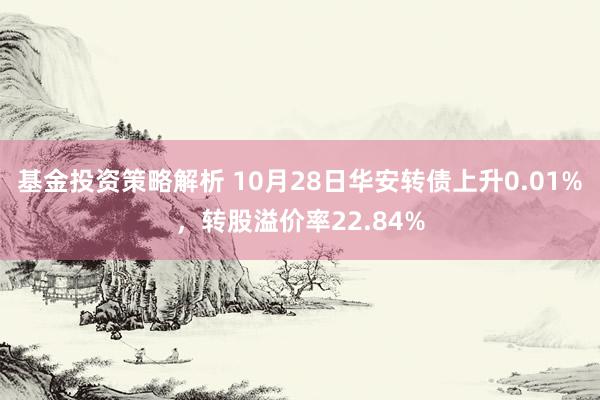 基金投资策略解析 10月28日华安转债上升0.01%，转股溢价率22.84%