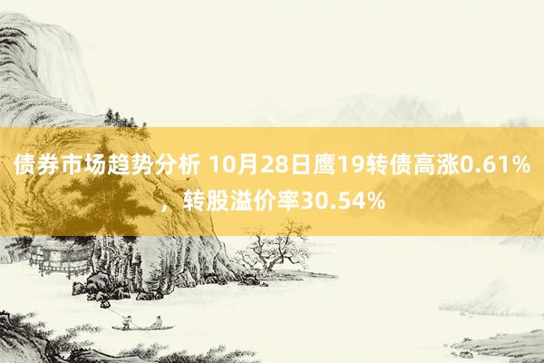 债券市场趋势分析 10月28日鹰19转债高涨0.61%，转股溢价率30.54%