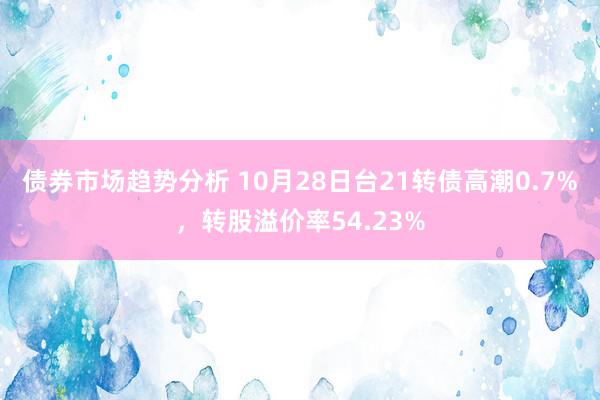 债券市场趋势分析 10月28日台21转债高潮0.7%，转股溢价率54.23%