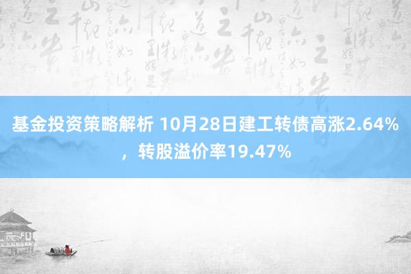 基金投资策略解析 10月28日建工转债高涨2.64%，转股溢价率19.47%