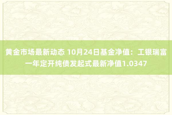 黄金市场最新动态 10月24日基金净值：工银瑞富一年定开纯债发起式最新净值1.0347