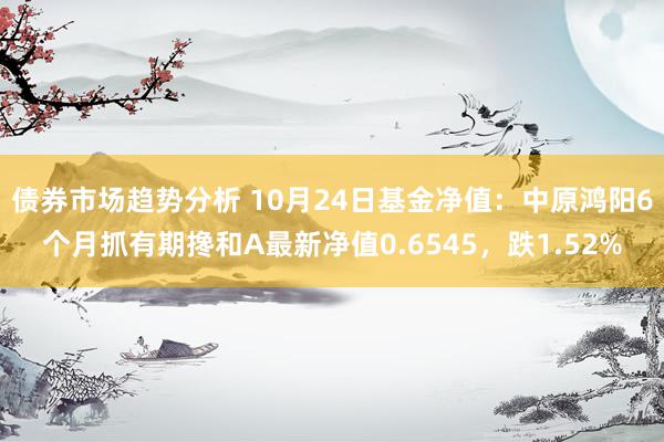 债券市场趋势分析 10月24日基金净值：中原鸿阳6个月抓有期搀和A最新净值0.6545，跌1.52%