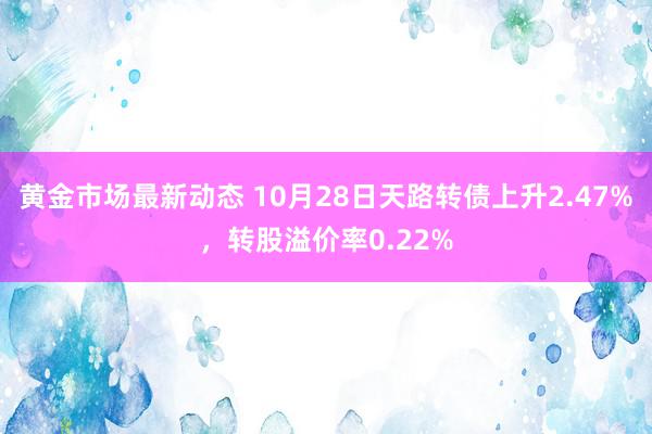 黄金市场最新动态 10月28日天路转债上升2.47%，转股溢价率0.22%