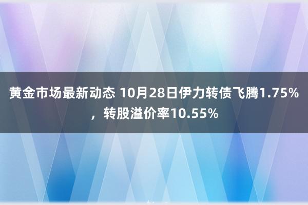 黄金市场最新动态 10月28日伊力转债飞腾1.75%，转股溢价率10.55%