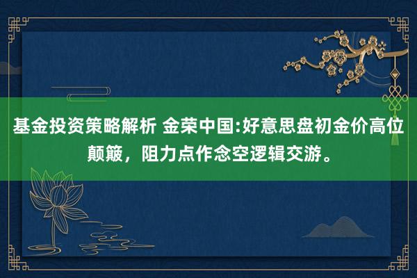 基金投资策略解析 金荣中国:好意思盘初金价高位颠簸，阻力点作念空逻辑交游。