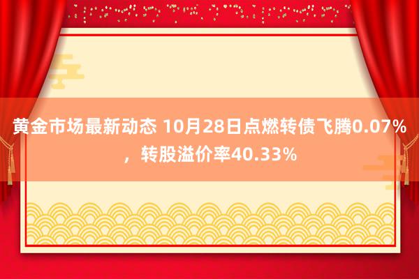 黄金市场最新动态 10月28日点燃转债飞腾0.07%，转股溢价率40.33%