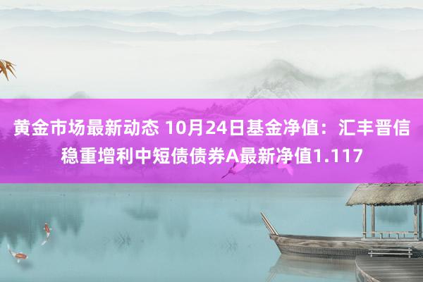 黄金市场最新动态 10月24日基金净值：汇丰晋信稳重增利中短债债券A最新净值1.117