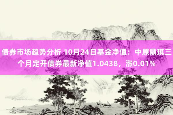 债券市场趋势分析 10月24日基金净值：中原鼎琪三个月定开债券最新净值1.0438，涨0.01%