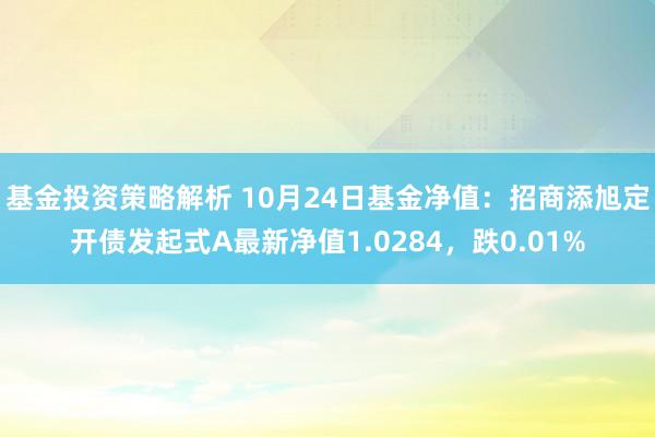 基金投资策略解析 10月24日基金净值：招商添旭定开债发起式A最新净值1.0284，跌0.01%