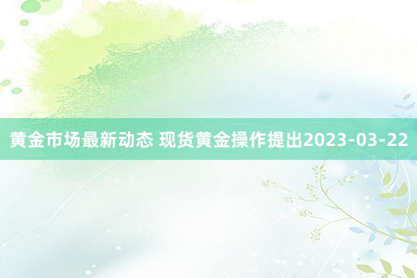 黄金市场最新动态 现货黄金操作提出2023-03-22