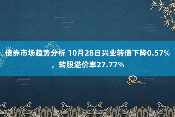 债券市场趋势分析 10月28日兴业转债下降0.57%，转股溢价率27.77%