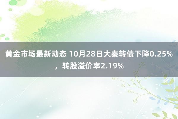 黄金市场最新动态 10月28日大秦转债下降0.25%，转股溢价率2.19%