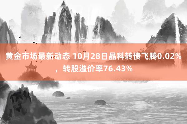 黄金市场最新动态 10月28日晶科转债飞腾0.02%，转股溢价率76.43%