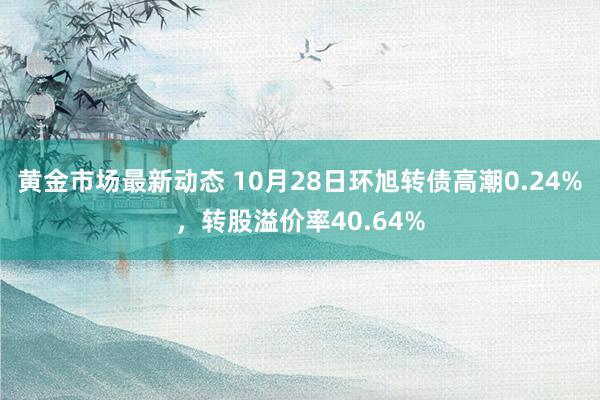 黄金市场最新动态 10月28日环旭转债高潮0.24%，转股溢价率40.64%