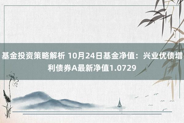 基金投资策略解析 10月24日基金净值：兴业优债增利债券A最新净值1.0729