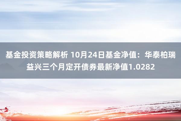 基金投资策略解析 10月24日基金净值：华泰柏瑞益兴三个月定开债券最新净值1.0282