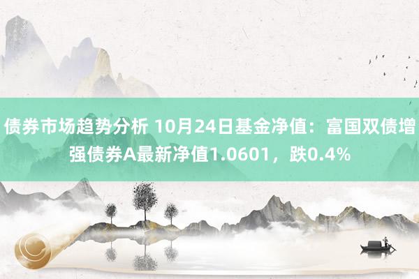 债券市场趋势分析 10月24日基金净值：富国双债增强债券A最新净值1.0601，跌0.4%