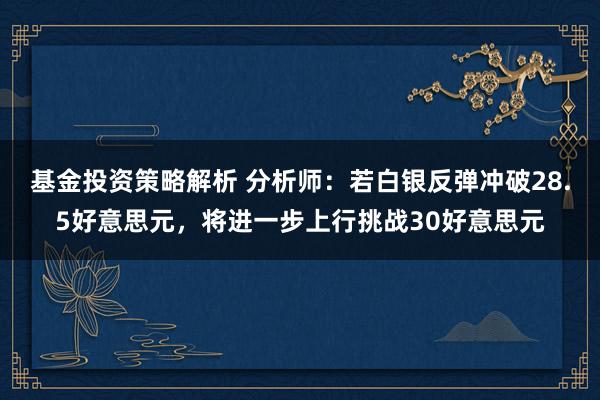 基金投资策略解析 分析师：若白银反弹冲破28.5好意思元，将进一步上行挑战30好意思元