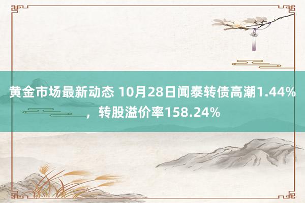 黄金市场最新动态 10月28日闻泰转债高潮1.44%，转股溢价率158.24%