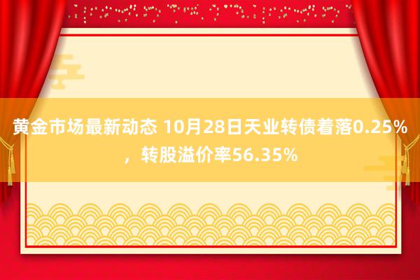 黄金市场最新动态 10月28日天业转债着落0.25%，转股溢价率56.35%