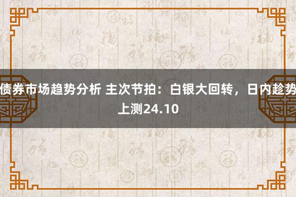 债券市场趋势分析 主次节拍：白银大回转，日内趁势上测24.10