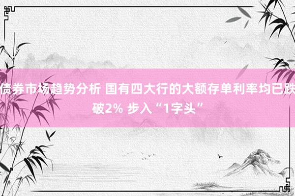 债券市场趋势分析 国有四大行的大额存单利率均已跌破2% 步入“1字头”