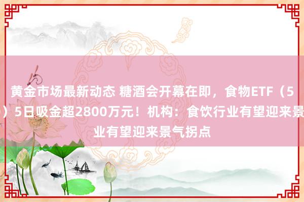 黄金市场最新动态 糖酒会开幕在即，食物ETF（515710）5日吸金超2800万元！机构：食饮行业有望迎来景气拐点