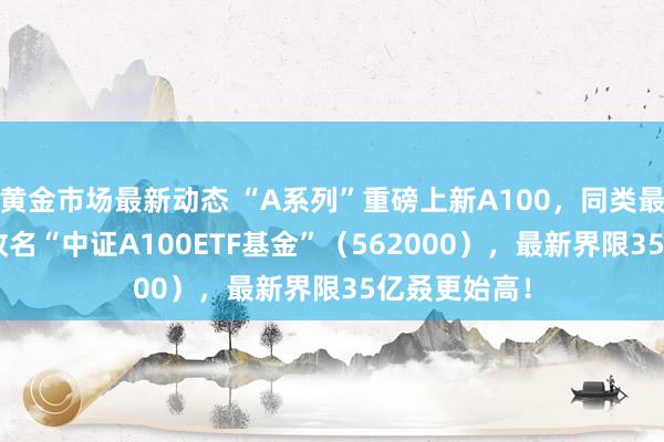 黄金市场最新动态 “A系列”重磅上新A100，同类最大ETF同步改名“中证A100ETF基金”（562000），最新界限35亿叒更始高！