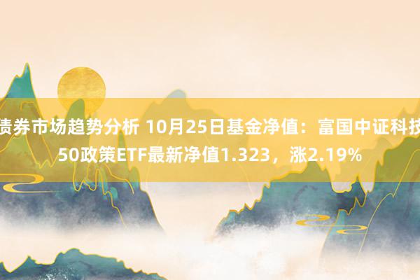 债券市场趋势分析 10月25日基金净值：富国中证科技50政策ETF最新净值1.323，涨2.19%