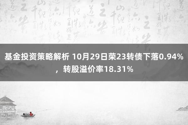 基金投资策略解析 10月29日荣23转债下落0.94%，转股溢价率18.31%