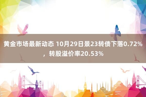 黄金市场最新动态 10月29日景23转债下落0.72%，转股溢价率20.53%