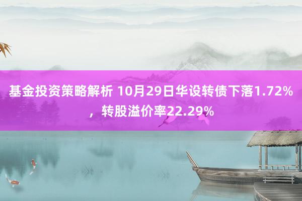 基金投资策略解析 10月29日华设转债下落1.72%，转股溢价率22.29%