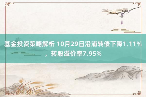 基金投资策略解析 10月29日沿浦转债下降1.11%，转股溢价率7.95%