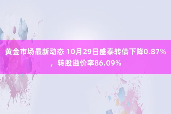 黄金市场最新动态 10月29日盛泰转债下降0.87%，转股溢价率86.09%