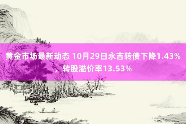 黄金市场最新动态 10月29日永吉转债下降1.43%，转股溢价率13.53%