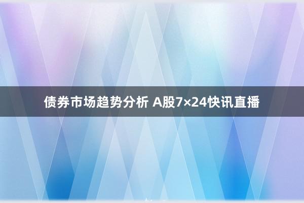 债券市场趋势分析 A股7×24快讯直播