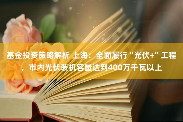 基金投资策略解析 上海：全面履行“光伏+”工程，市内光伏装机容量达到400万千瓦以上