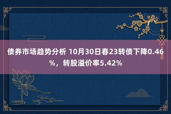 债券市场趋势分析 10月30日春23转债下降0.46%，转股溢价率5.42%