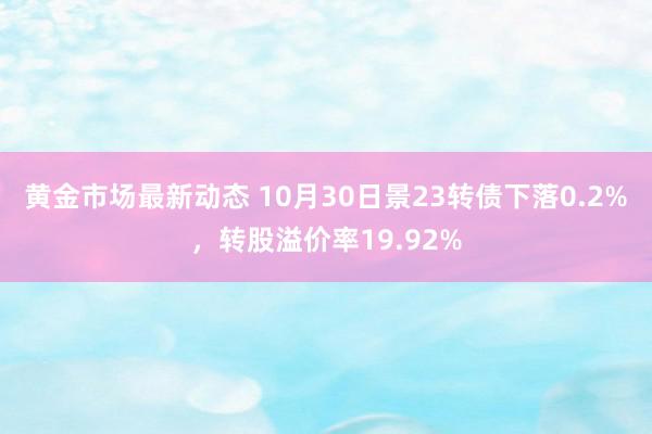 黄金市场最新动态 10月30日景23转债下落0.2%，转股溢价率19.92%