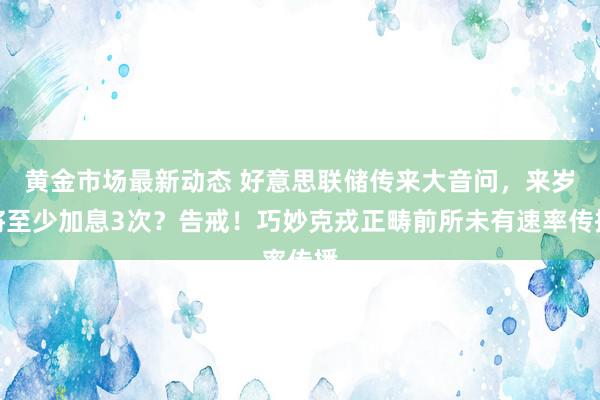 黄金市场最新动态 好意思联储传来大音问，来岁将至少加息3次？告戒！巧妙克戎正畴前所未有速率传播