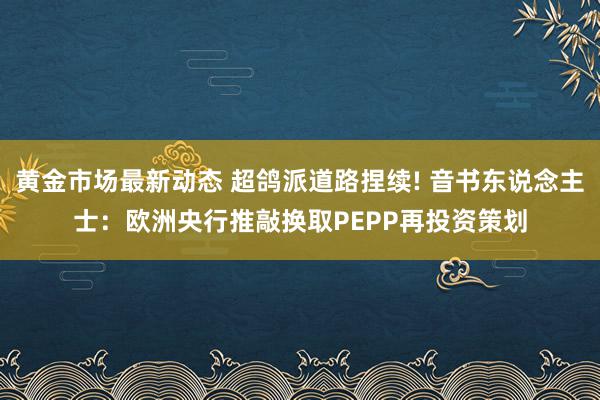 黄金市场最新动态 超鸽派道路捏续! 音书东说念主士：欧洲央行推敲换取PEPP再投资策划