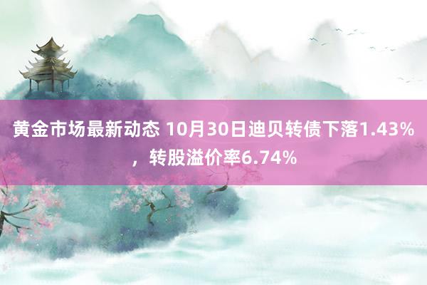 黄金市场最新动态 10月30日迪贝转债下落1.43%，转股溢价率6.74%