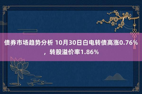 债券市场趋势分析 10月30日白电转债高涨0.76%，转股溢价率1.86%