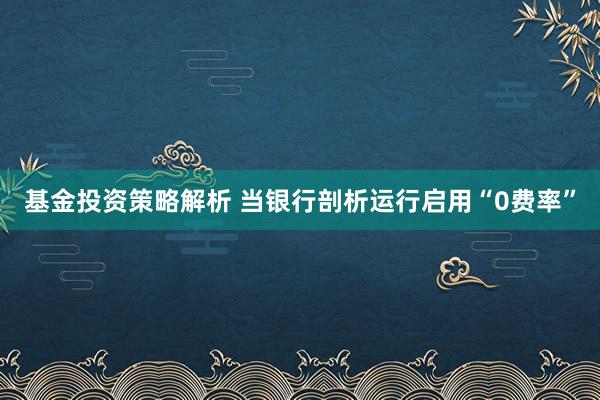 基金投资策略解析 当银行剖析运行启用“0费率”