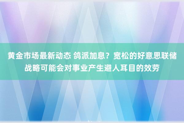 黄金市场最新动态 鸽派加息？宽松的好意思联储战略可能会对事业产生避人耳目的效劳