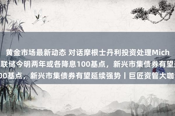 黄金市场最新动态 对话摩根士丹利投资处理Michael Kushma：好意思联储今明两年或各降息100基点，新兴市集债券有望延续强势丨巨匠资管大咖谈