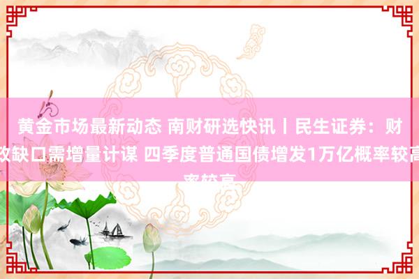 黄金市场最新动态 南财研选快讯丨民生证券：财政缺口需增量计谋 四季度普通国债增发1万亿概率较高