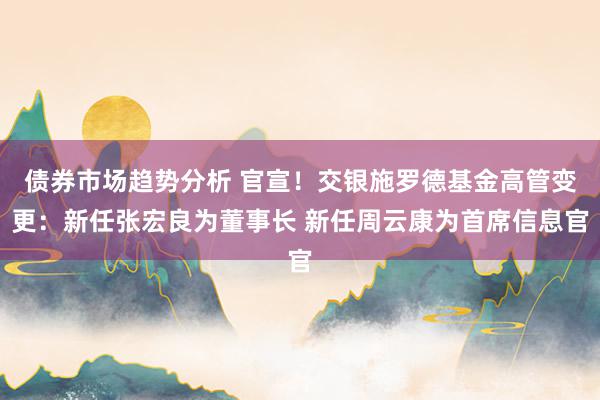 债券市场趋势分析 官宣！交银施罗德基金高管变更：新任张宏良为董事长 新任周云康为首席信息官